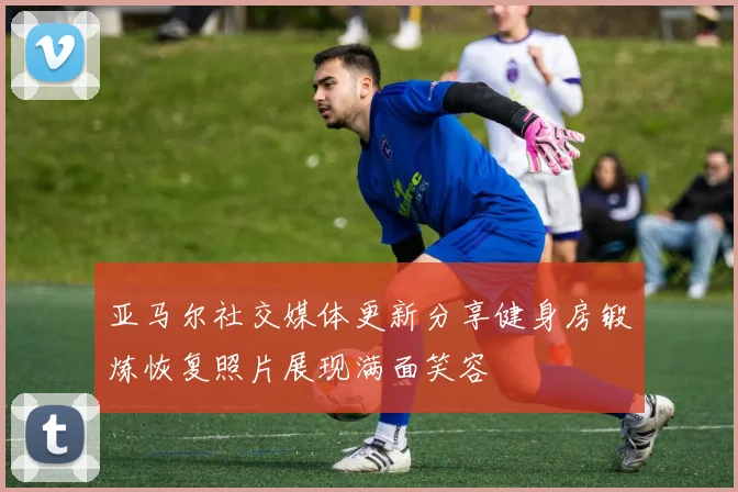 亚马尔社交媒体更新分享健身房锻炼恢复照片展现满面笑容