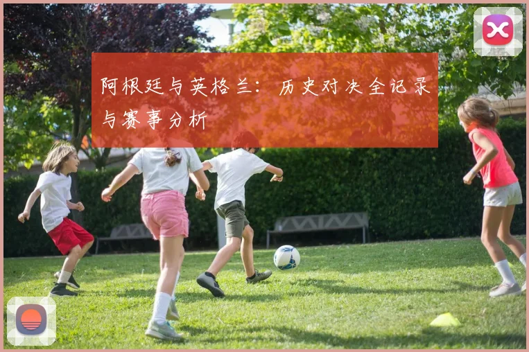 阿根廷与英格兰：历史对决全记录与赛事分析