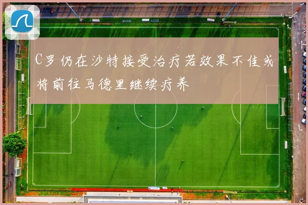 C罗仍在沙特接受治疗若效果不佳或将前往马德里继续疗养