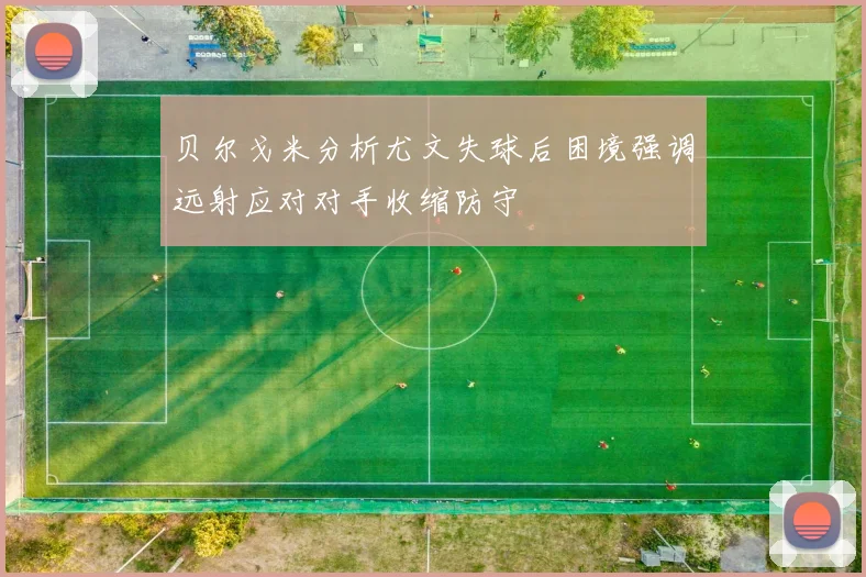贝尔戈米分析尤文失球后困境强调远射应对对手收缩防守