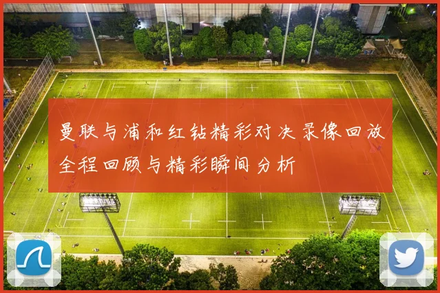 曼联与浦和红钻精彩对决录像回放全程回顾与精彩瞬间分析