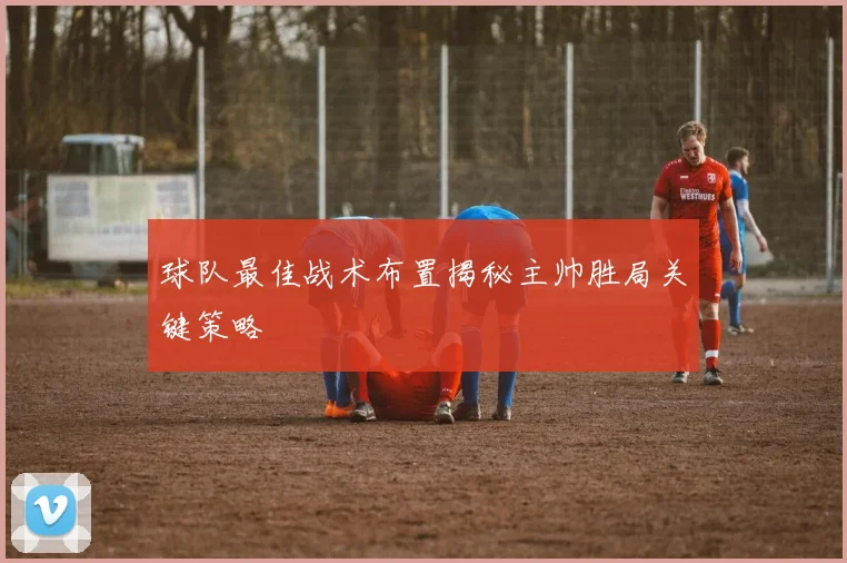 球队最佳战术布置揭秘主帅胜局关键策略
